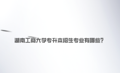 湖南工商大學(xué)專升本招生專業(yè)有哪些.png