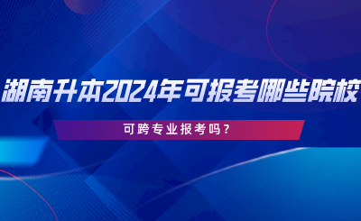 湖南專升本2024年可報考哪些院校？可跨專業(yè)報考嗎.png