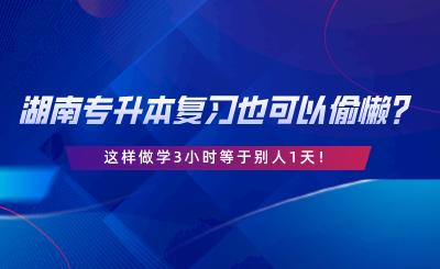 湖南專升本復(fù)習(xí)也可以偷懶？這樣做學(xué)3小時(shí)等于別人1天.png