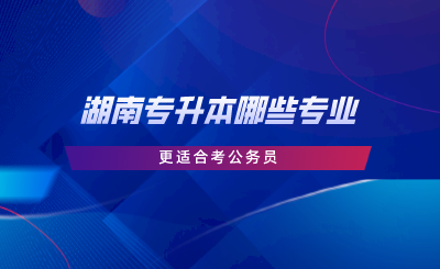 湖南專升本哪些專業(yè)更適合考公務(wù)員.png