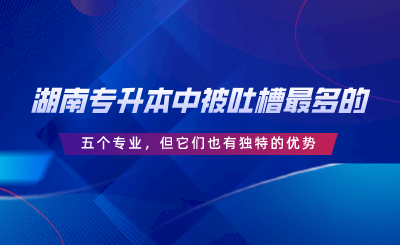 湖南專升本中被吐槽最多的五個(gè)專業(yè)，但它們也有獨(dú)特的優(yōu)勢(shì).png