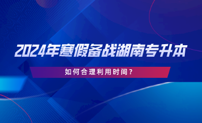 2024年寒假備戰(zhàn)湖南專升本，如何合理利用時(shí)間.png