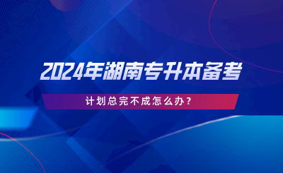 2024年湖南專升本備考，計劃總完不成怎么辦.png