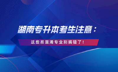 湖南專升本考生注意：這些易混淆專業(yè)別搞錯了！.png