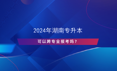 2024年湖南專升本可以跨專業(yè)報(bào)考嗎？.png