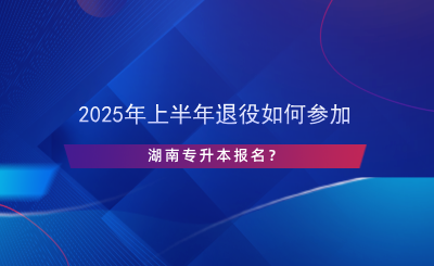 2025年上半年退役如何參加湖南專升本報名？.png