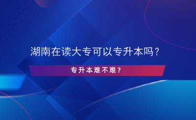 湖南在讀大專(zhuān)可以專(zhuān)升本嗎？專(zhuān)升本難不難？.png