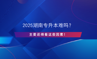 2025湖南專升本難嗎？主要還得看這些因素！.png