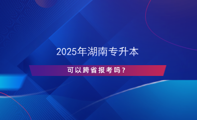 2025年湖南專升本可以跨省報考嗎？.png