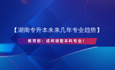 【湖南專升本未來(lái)幾年專業(yè)趨勢(shì)】教育部：或?qū)⒄{(diào)整本科專業(yè)！.png