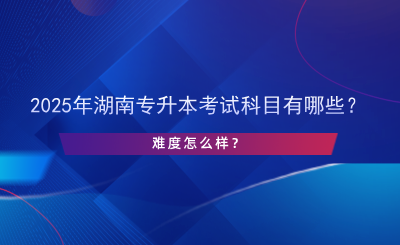 2025年湖南專升本考試科目有哪些？難度怎么樣？.png