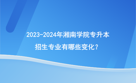 2023-2024年湘南學(xué)院專升本招生專業(yè)有哪些變化？.png