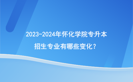 2023-2024年懷化學(xué)院專升本招生專業(yè)有哪些變化？.png