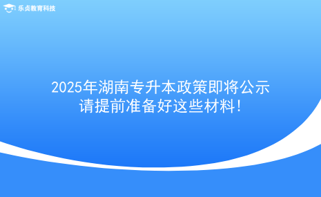 2025年湖南專升本政策即將公示，請(qǐng)?zhí)崆皽?zhǔn)備好這些材料!.png