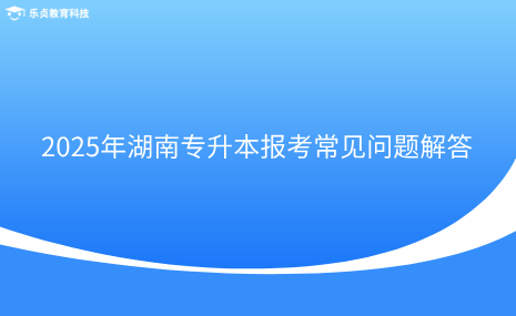 2025年湖南專升本報(bào)考常見問題解答.png