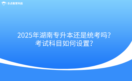 2025年湖南專升本還是統(tǒng)考嗎？考試科目如何設置？.png