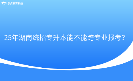 25年湖南統(tǒng)招專升本能不能跨專業(yè)報(bào)考？.png