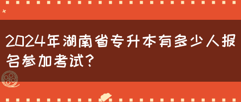 2024年湖南省專(zhuān)升本有多少人報(bào)名參加考試？(圖1)