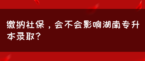 繳納社保，會不會影響湖南專升本錄?。?圖1)