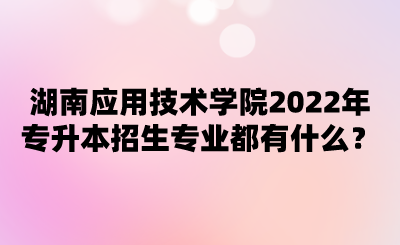 湖南應用技術學院2022年專升本招生專業(yè)都有什么？.png