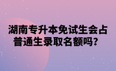 湖南專升本免試生會占普通生錄取名額嗎？.png