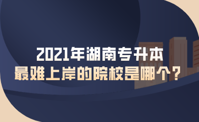 2021年湖南專升本最難上岸的院校是哪個？.png