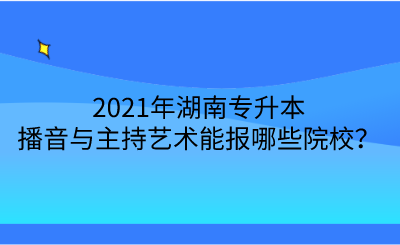 2021年湖南專升本播音與主持藝術(shù)能報哪些院校？.png