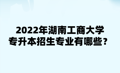 2022年湖南工商大學(xué)專升本招生專業(yè)有哪些？.png