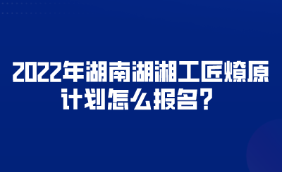 2022年湖南湖湘工匠燎原計(jì)劃怎么報(bào)名？.png