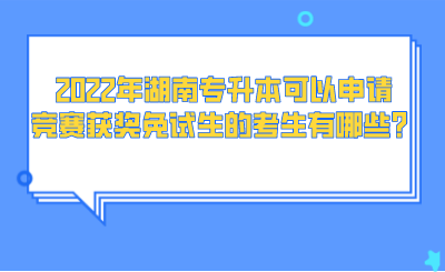 2022年湖南專升本可以申請競賽獲獎免試生的考生有哪些？.png