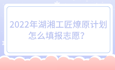 2022年湖湘工匠燎原計劃怎么填報志愿？.png