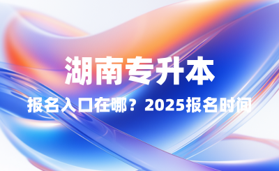 湖南專升本報(bào)名入口在哪？2025報(bào)名時(shí)間表