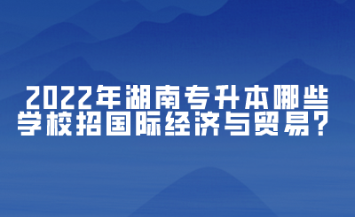 2022年湖南專升本哪些學校招國際經濟與貿易？(圖1)