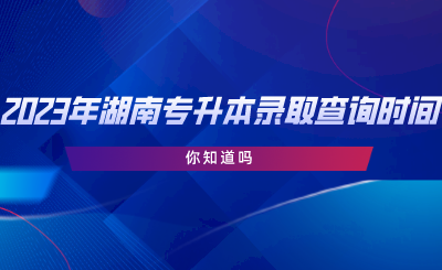 2023年湖南專升本錄取查詢時間，你知道嗎.png