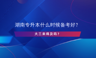 湖南專升本什么時候備考好？大三來得及嗎？.png